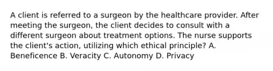 A client is referred to a surgeon by the healthcare provider. After meeting the surgeon, the client decides to consult with a different surgeon about treatment options. The nurse supports the client's action, utilizing which ethical principle? A. Beneficence B. Veracity C. Autonomy D. Privacy