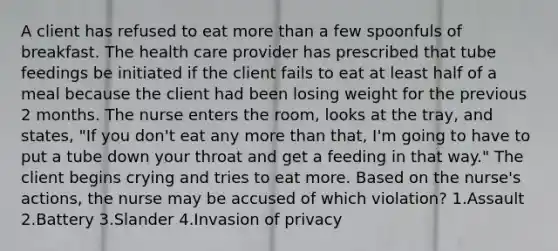 A client has refused to eat more than a few spoonfuls of breakfast. The health care provider has prescribed that tube feedings be initiated if the client fails to eat at least half of a meal because the client had been losing weight for the previous 2 months. The nurse enters the room, looks at the tray, and states, "If you don't eat any more than that, I'm going to have to put a tube down your throat and get a feeding in that way." The client begins crying and tries to eat more. Based on the nurse's actions, the nurse may be accused of which violation? 1.Assault 2.Battery 3.Slander 4.Invasion of privacy