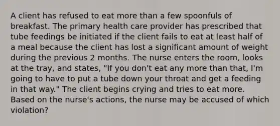 A client has refused to eat more than a few spoonfuls of breakfast. The primary health care provider has prescribed that tube feedings be initiated if the client fails to eat at least half of a meal because the client has lost a significant amount of weight during the previous 2 months. The nurse enters the room, looks at the tray, and states, "If you don't eat any more than that, I'm going to have to put a tube down your throat and get a feeding in that way." The client begins crying and tries to eat more. Based on the nurse's actions, the nurse may be accused of which violation?