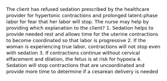 The client has refused sedation prescribed by the healthcare provider for hypertonic contractions and prolonged latent-phase labor for fear that her labor will stop. The nurse may help by providing which explanation to the client? 1. Sedation helps to provide needed rest and allows time for the uterine contractions to become coordinated so that labor is progressive 2. If the woman is experiencing true labor, contractions will not stop even with sedation 3. If contractions continue without cervical effacement and dilation, the fetus is at risk for hypoxia 4. Sedation will stop contractions that are uncoordinated and provide more time to determine if a cesarean delivery is needed