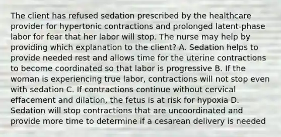 The client has refused sedation prescribed by the healthcare provider for hypertonic contractions and prolonged latent-phase labor for fear that her labor will stop. The nurse may help by providing which explanation to the client? A. Sedation helps to provide needed rest and allows time for the uterine contractions to become coordinated so that labor is progressive B. If the woman is experiencing true labor, contractions will not stop even with sedation C. If contractions continue without cervical effacement and dilation, the fetus is at risk for hypoxia D. Sedation will stop contractions that are uncoordinated and provide more time to determine if a cesarean delivery is needed