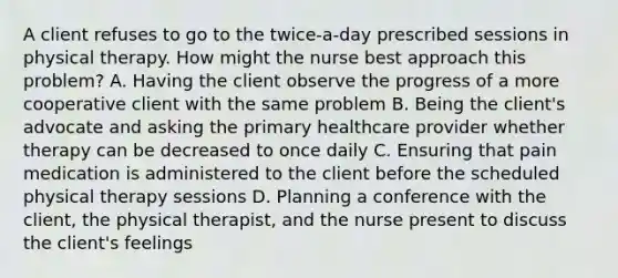 A client refuses to go to the twice-a-day prescribed sessions in physical therapy. How might the nurse best approach this problem? A. Having the client observe the progress of a more cooperative client with the same problem B. Being the client's advocate and asking the primary healthcare provider whether therapy can be decreased to once daily C. Ensuring that pain medication is administered to the client before the scheduled physical therapy sessions D. Planning a conference with the client, the physical therapist, and the nurse present to discuss the client's feelings