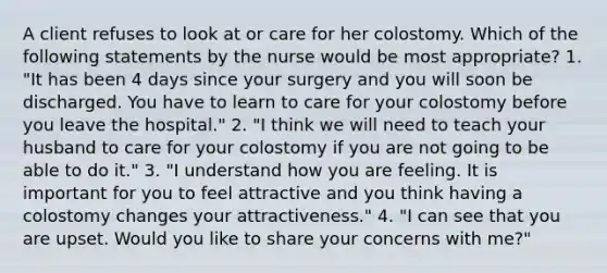 A client refuses to look at or care for her colostomy. Which of the following statements by the nurse would be most appropriate? 1. "It has been 4 days since your surgery and you will soon be discharged. You have to learn to care for your colostomy before you leave the hospital." 2. "I think we will need to teach your husband to care for your colostomy if you are not going to be able to do it." 3. "I understand how you are feeling. It is important for you to feel attractive and you think having a colostomy changes your attractiveness." 4. "I can see that you are upset. Would you like to share your concerns with me?"