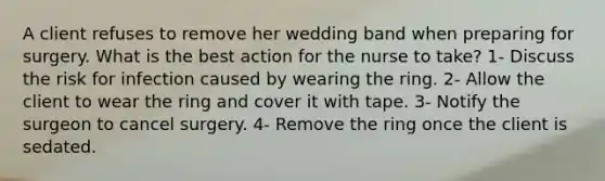 A client refuses to remove her wedding band when preparing for surgery. What is the best action for the nurse to take? 1- Discuss the risk for infection caused by wearing the ring. 2- Allow the client to wear the ring and cover it with tape. 3- Notify the surgeon to cancel surgery. 4- Remove the ring once the client is sedated.