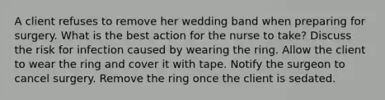 A client refuses to remove her wedding band when preparing for surgery. What is the best action for the nurse to take? Discuss the risk for infection caused by wearing the ring. Allow the client to wear the ring and cover it with tape. Notify the surgeon to cancel surgery. Remove the ring once the client is sedated.