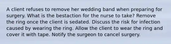 A client refuses to remove her wedding band when preparing for surgery. What is the bestaction for the nurse to take? Remove the ring once the client is sedated. Discuss the risk for infection caused by wearing the ring. Allow the client to wear the ring and cover it with tape. Notify the surgeon to cancel surgery.