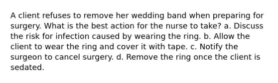 A client refuses to remove her wedding band when preparing for surgery. What is the best action for the nurse to take? a. Discuss the risk for infection caused by wearing the ring. b. Allow the client to wear the ring and cover it with tape. c. Notify the surgeon to cancel surgery. d. Remove the ring once the client is sedated.