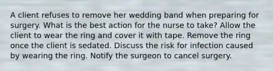 A client refuses to remove her wedding band when preparing for surgery. What is the best action for the nurse to take? Allow the client to wear the ring and cover it with tape. Remove the ring once the client is sedated. Discuss the risk for infection caused by wearing the ring. Notify the surgeon to cancel surgery.