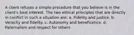 A client refuses a simple procedure that you believe is in the client's best interest. The two ethical principles that are directly in conflict in such a situation are: a. Fidelity and justice. b. Veracity and fidelity. c. Autonomy and beneficence. d. Paternalism and respect for others