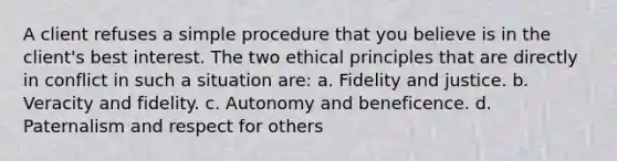 A client refuses a simple procedure that you believe is in the client's best interest. The two ethical principles that are directly in conflict in such a situation are: a. Fidelity and justice. b. Veracity and fidelity. c. Autonomy and beneficence. d. Paternalism and respect for others