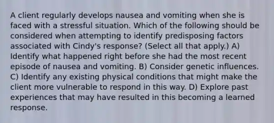 A client regularly develops nausea and vomiting when she is faced with a stressful situation. Which of the following should be considered when attempting to identify predisposing factors associated with Cindy's response? (Select all that apply.) A) Identify what happened right before she had the most recent episode of nausea and vomiting. B) Consider genetic influences. C) Identify any existing physical conditions that might make the client more vulnerable to respond in this way. D) Explore past experiences that may have resulted in this becoming a learned response.