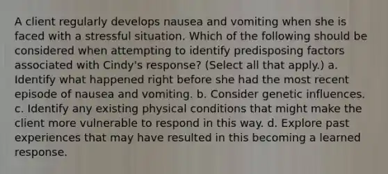 A client regularly develops nausea and vomiting when she is faced with a stressful situation. Which of the following should be considered when attempting to identify predisposing factors associated with Cindy's response? (Select all that apply.) a. Identify what happened right before she had the most recent episode of nausea and vomiting. b. Consider genetic influences. c. Identify any existing physical conditions that might make the client more vulnerable to respond in this way. d. Explore past experiences that may have resulted in this becoming a learned response.