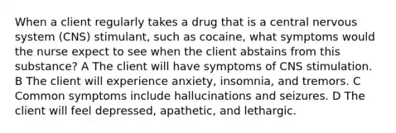 When a client regularly takes a drug that is a central nervous system (CNS) stimulant, such as cocaine, what symptoms would the nurse expect to see when the client abstains from this substance? A The client will have symptoms of CNS stimulation. B The client will experience anxiety, insomnia, and tremors. C Common symptoms include hallucinations and seizures. D The client will feel depressed, apathetic, and lethargic.