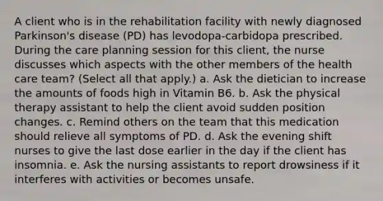 A client who is in the rehabilitation facility with newly diagnosed Parkinson's disease (PD) has levodopa-carbidopa prescribed. During the care planning session for this client, the nurse discusses which aspects with the other members of the health care team? (Select all that apply.) a. Ask the dietician to increase the amounts of foods high in Vitamin B6. b. Ask the physical therapy assistant to help the client avoid sudden position changes. c. Remind others on the team that this medication should relieve all symptoms of PD. d. Ask the evening shift nurses to give the last dose earlier in the day if the client has insomnia. e. Ask the nursing assistants to report drowsiness if it interferes with activities or becomes unsafe.