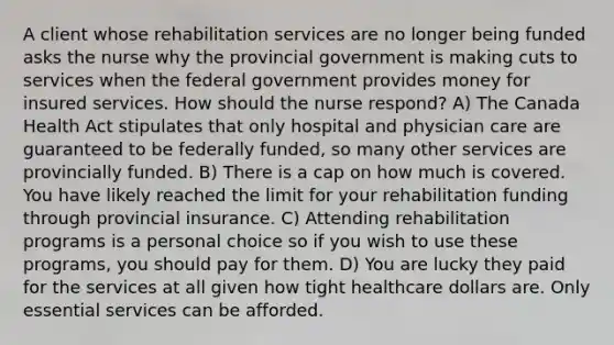 A client whose rehabilitation services are no longer being funded asks the nurse why the provincial government is making cuts to services when the federal government provides money for insured services. How should the nurse respond? A) The Canada Health Act stipulates that only hospital and physician care are guaranteed to be federally funded, so many other services are provincially funded. B) There is a cap on how much is covered. You have likely reached the limit for your rehabilitation funding through provincial insurance. C) Attending rehabilitation programs is a personal choice so if you wish to use these programs, you should pay for them. D) You are lucky they paid for the services at all given how tight healthcare dollars are. Only essential services can be afforded.