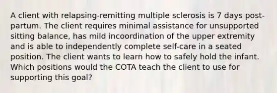 A client with relapsing-remitting multiple sclerosis is 7 days post-partum. The client requires minimal assistance for unsupported sitting balance, has mild incoordination of the upper extremity and is able to independently complete self-care in a seated position. The client wants to learn how to safely hold the infant. Which positions would the COTA teach the client to use for supporting this goal?