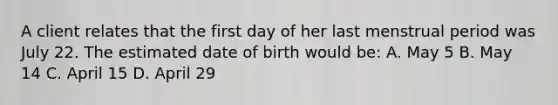 A client relates that the first day of her last menstrual period was July 22. The estimated date of birth would be: A. May 5 B. May 14 C. April 15 D. April 29