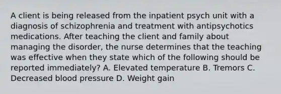 A client is being released from the inpatient psych unit with a diagnosis of schizophrenia and treatment with antipsychotics medications. After teaching the client and family about managing the disorder, the nurse determines that the teaching was effective when they state which of the following should be reported immediately? A. Elevated temperature B. Tremors C. Decreased <a href='https://www.questionai.com/knowledge/kD0HacyPBr-blood-pressure' class='anchor-knowledge'>blood pressure</a> D. Weight gain