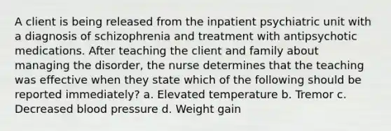 A client is being released from the inpatient psychiatric unit with a diagnosis of schizophrenia and treatment with antipsychotic medications. After teaching the client and family about managing the disorder, the nurse determines that the teaching was effective when they state which of the following should be reported immediately? a. Elevated temperature b. Tremor c. Decreased blood pressure d. Weight gain