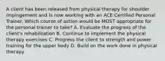 A client has been released from physical therapy for shoulder impingement and is now working with an ACE Certified Personal Trainer. Which course of action would be MOST appropriate for the personal trainer to take? A. Evaluate the progress of the client's rehabilitation B. Continue to implement the physical therapy exercises C. Progress the client to strength and power training for the upper body D. Build on the work done in physical therapy