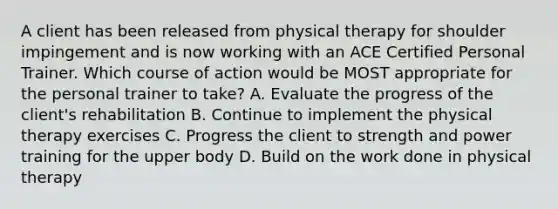 A client has been released from physical therapy for shoulder impingement and is now working with an ACE Certified Personal Trainer. Which course of action would be MOST appropriate for the personal trainer to take? A. Evaluate the progress of the client's rehabilitation B. Continue to implement the physical therapy exercises C. Progress the client to strength and power training for the upper body D. Build on the work done in physical therapy