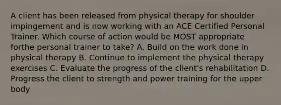 A client has been released from physical therapy for shoulder impingement and is now working with an ACE Certified Personal Trainer. Which course of action would be MOST appropriate forthe personal trainer to take? A. Build on the work done in physical therapy B. Continue to implement the physical therapy exercises C. Evaluate the progress of the client's rehabilitation D. Progress the client to strength and power training for the upper body