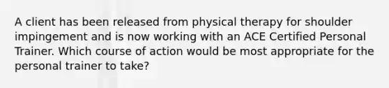 A client has been released from physical therapy for shoulder impingement and is now working with an ACE Certified Personal Trainer. Which course of action would be most appropriate for the personal trainer to take?