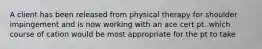 A client has been released from physical therapy for shoulder impingement and is now working with an ace cert pt. which course of cation would be most appropriate for the pt to take