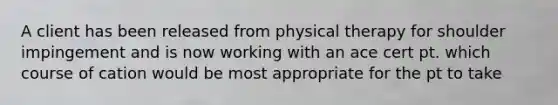 A client has been released from physical therapy for shoulder impingement and is now working with an ace cert pt. which course of cation would be most appropriate for the pt to take