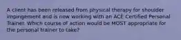 A client has been released from physical therapy for shoulder impingement and is now working with an ACE Certified Personal Trainer. Which course of action would be MOST appropriate for the personal trainer to take?