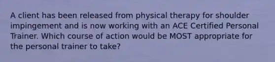 A client has been released from physical therapy for shoulder impingement and is now working with an ACE Certified Personal Trainer. Which course of action would be MOST appropriate for the personal trainer to take?