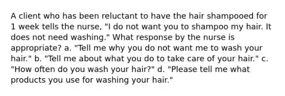 A client who has been reluctant to have the hair shampooed for 1 week tells the nurse, "I do not want you to shampoo my hair. It does not need washing." What response by the nurse is appropriate? a. "Tell me why you do not want me to wash your hair." b. "Tell me about what you do to take care of your hair." c. "How often do you wash your hair?" d. "Please tell me what products you use for washing your hair."