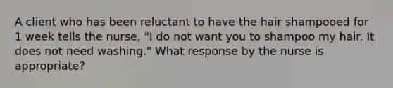 A client who has been reluctant to have the hair shampooed for 1 week tells the nurse, "I do not want you to shampoo my hair. It does not need washing." What response by the nurse is appropriate?