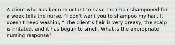 A client who has been reluctant to have their hair shampooed for a week tells the nurse, "I don't want you to shampoo my hair. It doesn't need washing." The client's hair is very greasy, the scalp is irritated, and it has begun to smell. What is the appropriate nursing response?