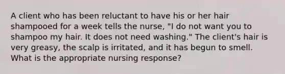 A client who has been reluctant to have his or her hair shampooed for a week tells the nurse, "I do not want you to shampoo my hair. It does not need washing." The client's hair is very greasy, the scalp is irritated, and it has begun to smell. What is the appropriate nursing response?