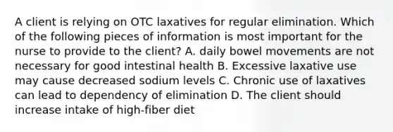 A client is relying on OTC laxatives for regular elimination. Which of the following pieces of information is most important for the nurse to provide to the client? A. daily bowel movements are not necessary for good intestinal health B. Excessive laxative use may cause decreased sodium levels C. Chronic use of laxatives can lead to dependency of elimination D. The client should increase intake of high-fiber diet