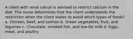 A client with renal calculi is advised to restrict calcium in the diet. The nurse determines that the client understands the restriction when the client states to avoid which types of foods? a. Chicken, beef, and salmon b. Green vegetables, fruit, and legumes c. Chocolate, smoked fish, and low-fat milk d. Eggs, meat, and poultry