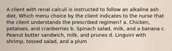 A client with renal calculi is instructed to follow an alkaline ash diet. Which menu choice by the client indicates to the nurse that the client understands the prescribed regimen? a. Chicken, potatoes, and cranberries b. Spinach salad, milk, and a banana c. Peanut butter sandwich, milk, and prunes d. Linguini with shrimp, tossed salad, and a plum