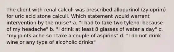 The client with renal calculi was prescribed allopurinol (zyloprim) for uric acid stone calculi. Which statement would warrant intervention by the nurse? a. "I had to take two tylenol because of my headache" b. "I drink at least 8 glasses of water a day" c. "my joints ache so I take a couple of aspirins" d. "I do not drink wine or any type of alcoholic drinks"