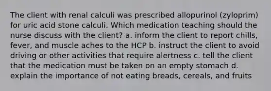 The client with renal calculi was prescribed allopurinol (zyloprim) for uric acid stone calculi. Which medication teaching should the nurse discuss with the client? a. inform the client to report chills, fever, and muscle aches to the HCP b. instruct the client to avoid driving or other activities that require alertness c. tell the client that the medication must be taken on an empty stomach d. explain the importance of not eating breads, cereals, and fruits