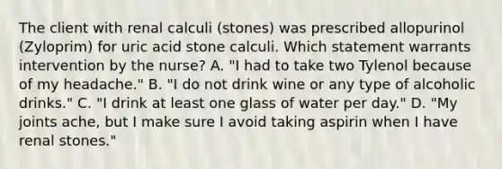 The client with renal calculi (stones) was prescribed allopurinol (Zyloprim) for uric acid stone calculi. Which statement warrants intervention by the nurse? A. "I had to take two Tylenol because of my headache." B. "I do not drink wine or any type of alcoholic drinks." C. "I drink at least one glass of water per day." D. "My joints ache, but I make sure I avoid taking aspirin when I have renal stones."