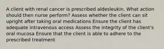 A client with renal cancer is prescribed aldesleukin. What action should then nurse perform? Assess whether the client can sit upright after taking oral medications Ensure the client has adequate intravenous access Assess the integrity of the client's oral mucosa Ensure that the client is able to adhere to the prescribed treatment