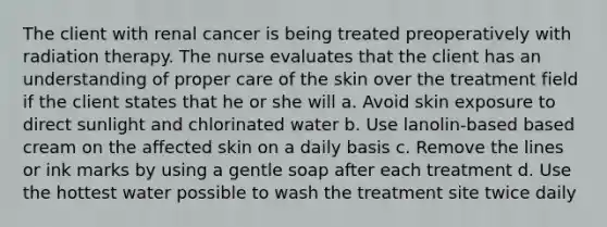 The client with renal cancer is being treated preoperatively with radiation therapy. The nurse evaluates that the client has an understanding of proper care of the skin over the treatment field if the client states that he or she will a. Avoid skin exposure to direct sunlight and chlorinated water b. Use lanolin-based based cream on the affected skin on a daily basis c. Remove the lines or ink marks by using a gentle soap after each treatment d. Use the hottest water possible to wash the treatment site twice daily