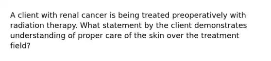 A client with renal cancer is being treated preoperatively with radiation therapy. What statement by the client demonstrates understanding of proper care of the skin over the treatment field?