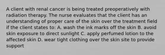 A client with renal cancer is being treated preoperatively with radiation therapy. The nurse evaluates that the client has an understanding of proper care of the skin over the treatment field if the client states to: A. wash the ink marks off the skin B. avoid skin exposure to direct sunlight C. apply perfumed lotion to the affected skin D. wear tight clothing over the skin site to provide support