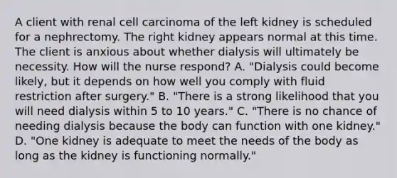 A client with renal cell carcinoma of the left kidney is scheduled for a nephrectomy. The right kidney appears normal at this time. The client is anxious about whether dialysis will ultimately be necessity. How will the nurse respond? A. "Dialysis could become likely, but it depends on how well you comply with fluid restriction after surgery." B. "There is a strong likelihood that you will need dialysis within 5 to 10 years." C. "There is no chance of needing dialysis because the body can function with one kidney." D. "One kidney is adequate to meet the needs of the body as long as the kidney is functioning normally."