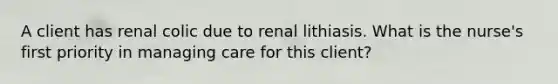 A client has renal colic due to renal lithiasis. What is the nurse's first priority in managing care for this client?