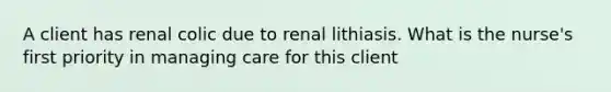 A client has renal colic due to renal lithiasis. What is the nurse's first priority in managing care for this client