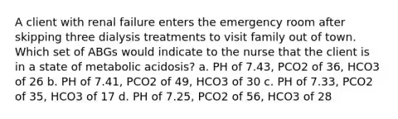 A client with renal failure enters the emergency room after skipping three dialysis treatments to visit family out of town. Which set of ABGs would indicate to the nurse that the client is in a state of metabolic acidosis? a. PH of 7.43, PCO2 of 36, HCO3 of 26 b. PH of 7.41, PCO2 of 49, HCO3 of 30 c. PH of 7.33, PCO2 of 35, HCO3 of 17 d. PH of 7.25, PCO2 of 56, HCO3 of 28