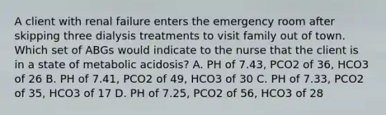 A client with renal failure enters the emergency room after skipping three dialysis treatments to visit family out of town. Which set of ABGs would indicate to the nurse that the client is in a state of metabolic acidosis? A. PH of 7.43, PCO2 of 36, HCO3 of 26 B. PH of 7.41, PCO2 of 49, HCO3 of 30 C. PH of 7.33, PCO2 of 35, HCO3 of 17 D. PH of 7.25, PCO2 of 56, HCO3 of 28